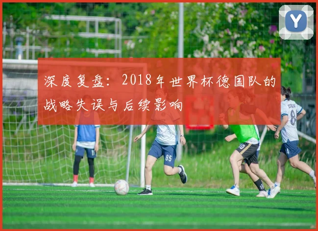 深度复盘：2018年世界杯德国队的战略失误与后续影响