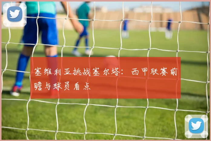 塞维利亚挑战塞尔塔:西甲联赛前瞻与球员看点
