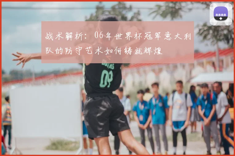 战术解析：06年世界杯冠军意大利队的防守艺术如何铸就辉煌