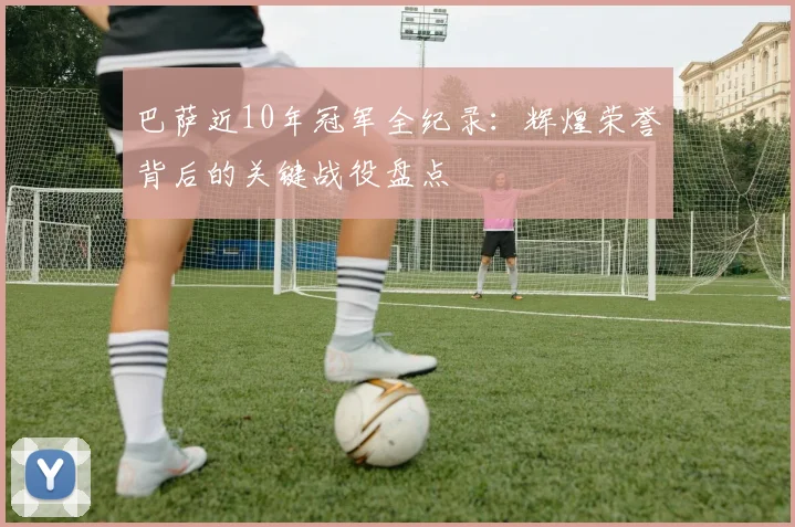 巴萨近10年冠军全纪录：辉煌荣誉背后的关键战役盘点