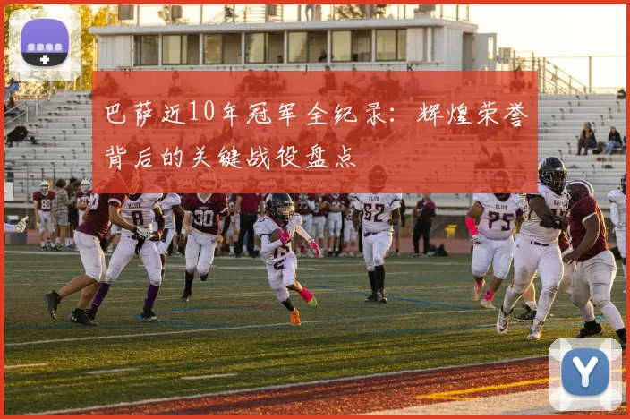 巴萨近10年冠军全纪录:辉煌荣誉背后的关键战役盘点