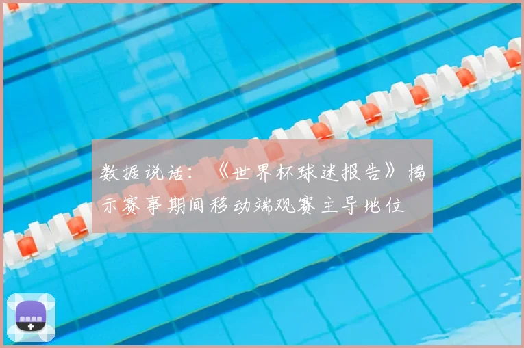 数据说话：《世界杯球迷报告》揭示赛事期间移动端观赛主导地位