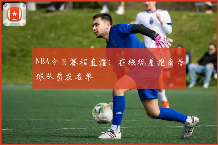 NBA今日赛程直播：在线观看指南与球队首发名单