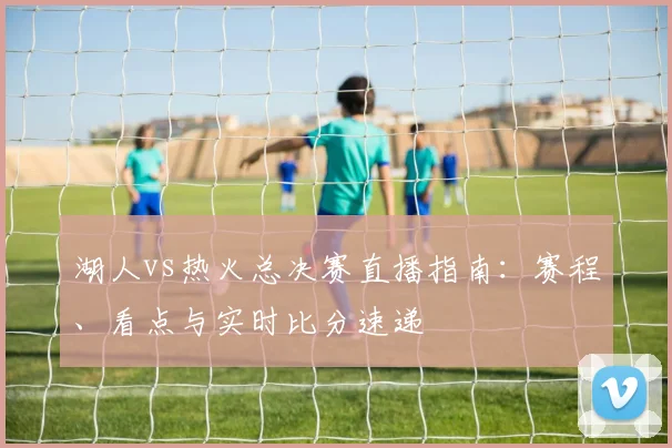 湖人vs热火总决赛直播指南：赛程、看点与实时比分速递