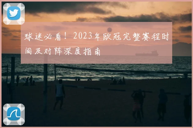 球迷必看！2023年欧冠完整赛程时间及对阵深度指南