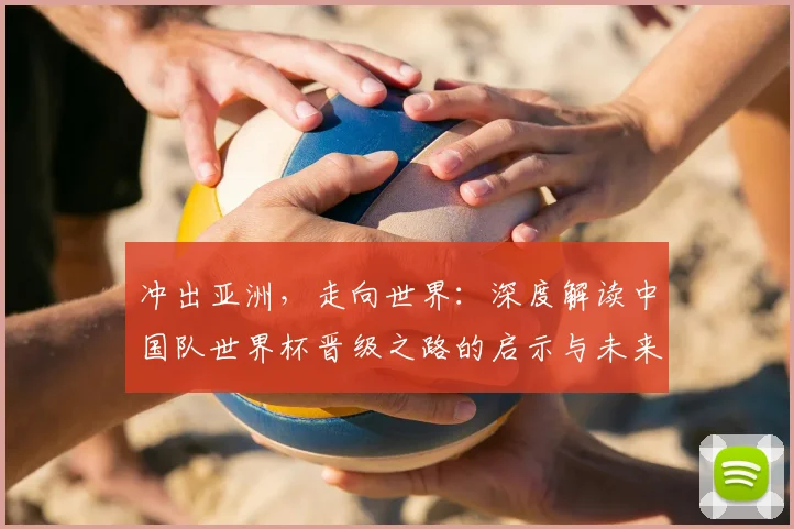 冲出亚洲,走向世界:深度解读中国队世界杯晋级之路的启示与未来