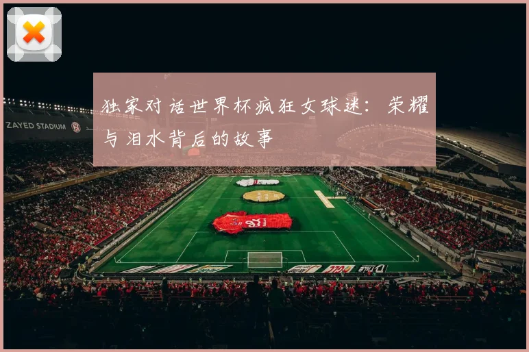 独家对话世界杯疯狂女球迷：荣耀与泪水背后的故事