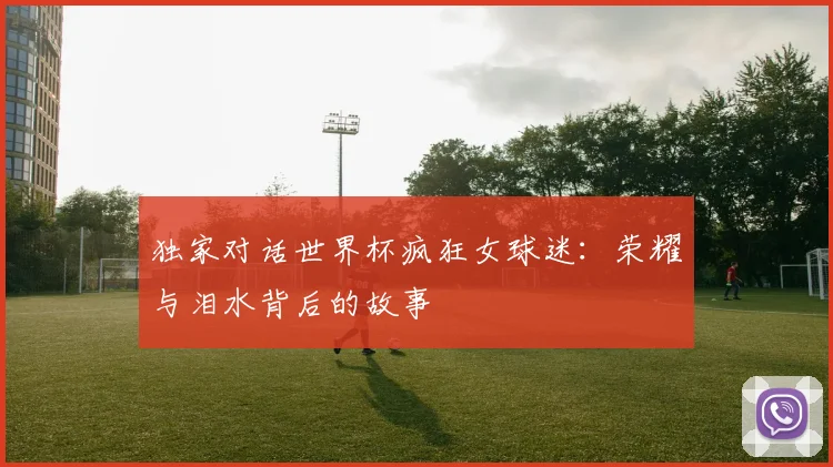 独家对话世界杯疯狂女球迷：荣耀与泪水背后的故事