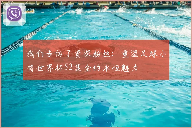 我们专访了资深粉丝：重温足球小将世界杯52集全的永恒魅力