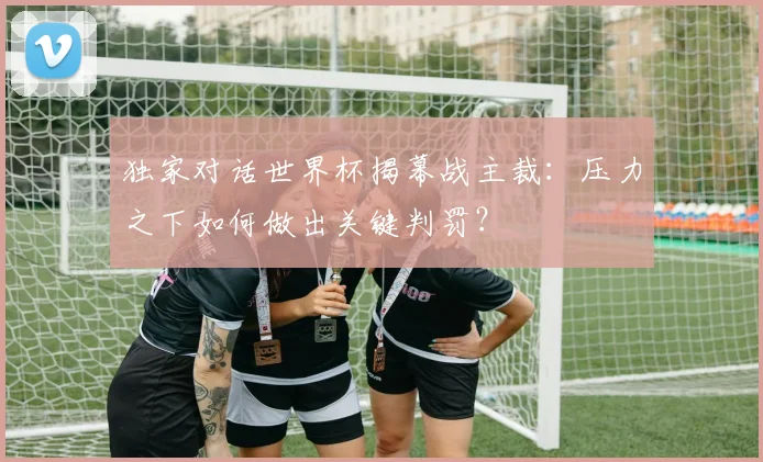 独家对话世界杯揭幕战主裁:压力之下如何做出关键判罚?