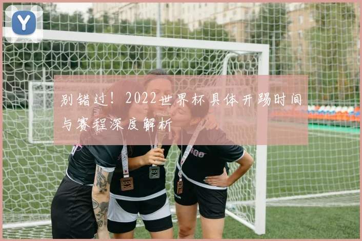 别错过！2022世界杯具体开踢时间与赛程深度解析