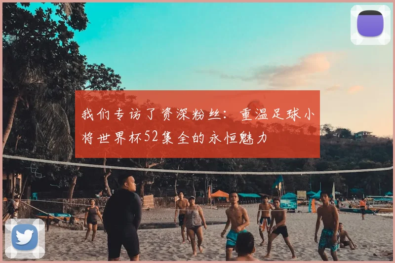 我们专访了资深粉丝:重温足球小将世界杯52集全的永恒魅力