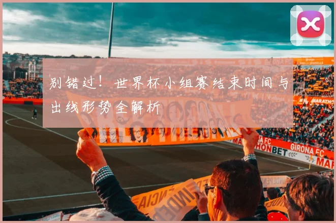 别错过！世界杯小组赛结束时间与出线形势全解析