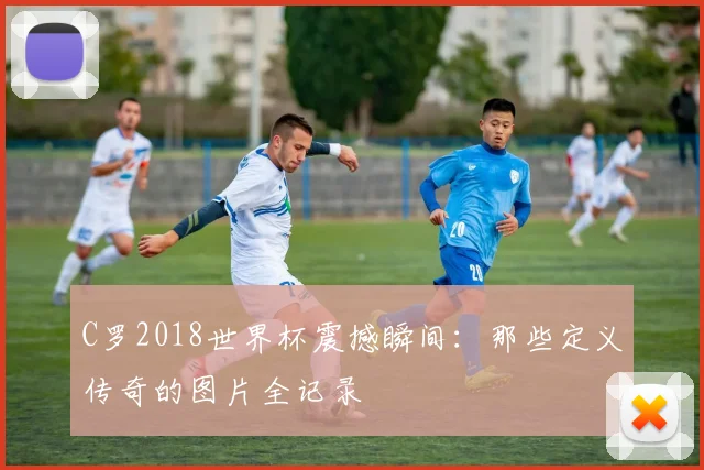 C罗2018世界杯震撼瞬间:那些定义传奇的图片全记录