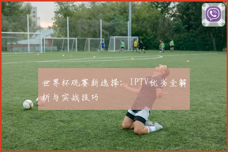 世界杯观赛新选择：IPTV优劣全解析与实战技巧